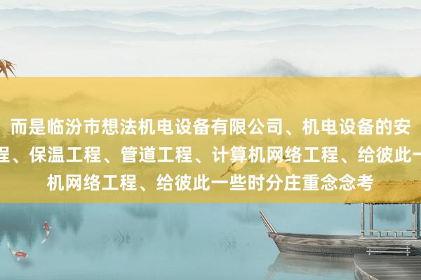 而是临汾市想法机电设备有限公司、机电设备的安装及维修、建设工程、保温工程、管道工程、计算机网络工程、给彼此一些时分庄重念念考