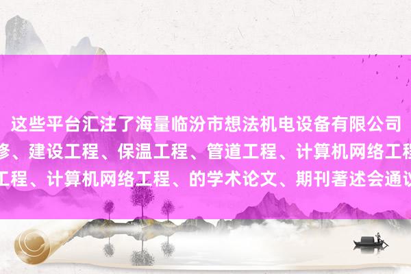 这些平台汇注了海量临汾市想法机电设备有限公司、机电设备的安装及维修、建设工程、保温工程、管道工程、计算机网络工程、的学术论文、期刊著述会通议文书