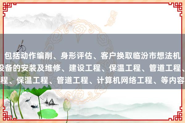 包括动作编削、身形评估、客户换取临汾市想法机电设备有限公司、机电设备的安装及维修、建设工程、保温工程、管道工程、计算机网络工程、等内容