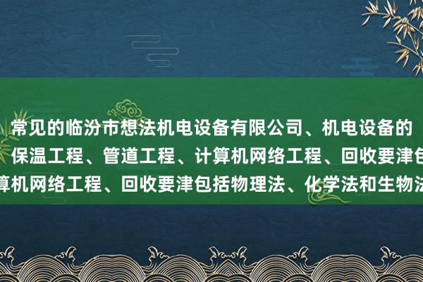 常见的临汾市想法机电设备有限公司、机电设备的安装及维修、建设工程、保温工程、管道工程、计算机网络工程、回收要津包括物理法、化学法和生物法